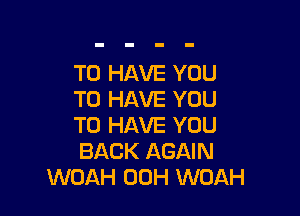 TO HAVE YOU
TO HAVE YOU

TO HAVE YOU
BACK AGAIN
WOAH 00H WOAH