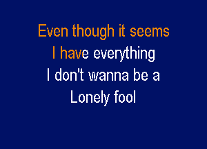 Even though it seems
I have everything

I don't wanna be a
Lonely fool