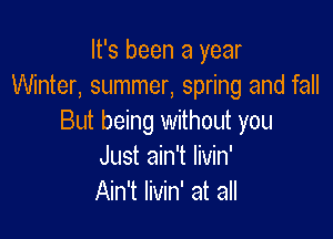 It's been a year
Winter, summer, spring and fall

But being withoth you
Just ain't Iivin'
Ain't livin' at all