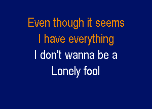 Even though it seems
I have everything

I don't wanna be a
Lonely fool