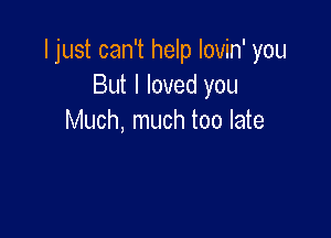 I just can't help lovin' you
But I loved you

Much, much too late