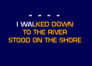 I WALKED DOWN
TO THE RIVER
STOOD ON THE SHORE