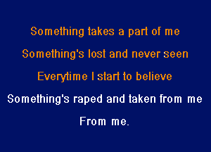 Something takes a part of me
Something's lost and never seen
Everytime I start to believe
Something's raped and taken from me

From me.