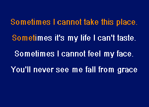 Sometimes I cannot take this place.
Sometimes it's my life I can't taste.
Sometimes I cannot feel my face.

You'll never see me fall from grace