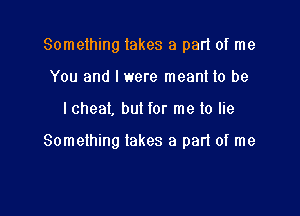 Something lakes a pad of me
You and I were meant to be

I cheat, but for me lo lie

Something takes a part of me