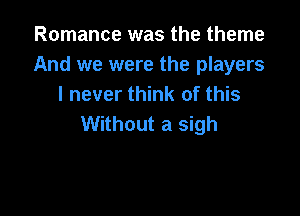 Romance was the theme
And we were the players
I never think of this

Without a sigh