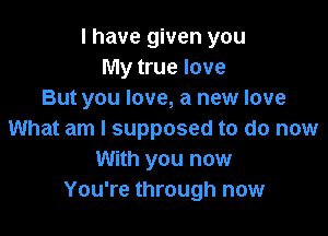 I have given you
My true love
But you love, a new love

What am I supposed to do now
With you now
You're through now