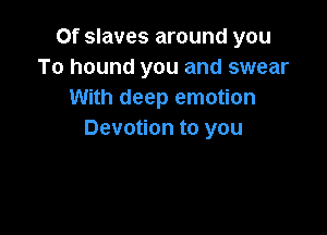 Of slaves around you
To hound you and swear
With deep emotion

Devotion to you