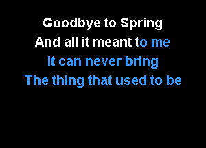 Goodbye to Spring
And all it meant to me
It can never bring

The thing that used to be