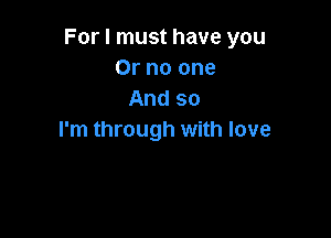 For I must have you
Or no one
And so

I'm through with love