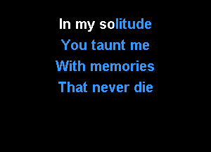 In my solitude
You taunt me
With memories

That never die