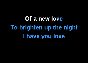 Of a new love
To brighten up the night

I have you love