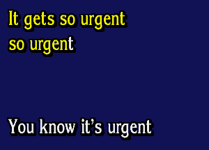 It gets so urgent
so urgent

You know ifs urgent