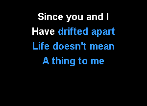Since you and I
Have drifted apart
Life doesn't mean

A thing to me