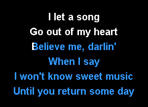 I let a song
Go out of my heart
Believe me, darlin'

When I say
I won't know sweet music
Until you return some day