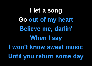 I let a song
Go out of my heart
Believe me, darlin'

When I say
I won't know sweet music
Until you return some day