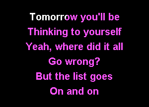 Tomorrow you'll be
Thinking to yourself
Yeah, where did it all

Go wrong?
But the list goes
On and on