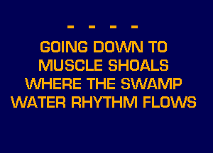 GOING DOWN TO
MUSCLE SHOALS
WHERE THE SWAMP
WATER RHYTHM FLOWS