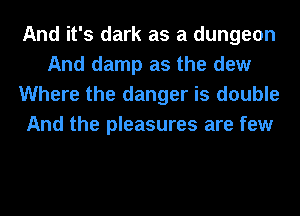 And it's dark as a dungeon
And damp as the dew
Where the danger is double
And the pleasures are few