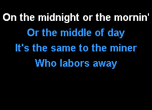0n the midnight or the mornin'
Or the middle of day
It's the same to the miner

Who labors away