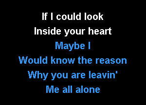 If I could look

Inside your heart
Maybe I

Would know the reason
Why you are leavin'
Me all alone