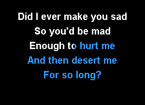 Did I ever make you sad
So you'd be mad
Enough to hurt me

And then desert me
Forsolong?