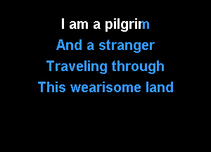 I am a pilgrim
And a stranger
Traveling through

This wearisome land