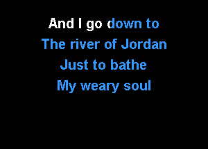 And I go down to
The river of Jordan
Just to bathe

My weary soul