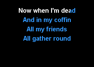 Now when I'm dead
And in my coffin
All my friends

All gather round