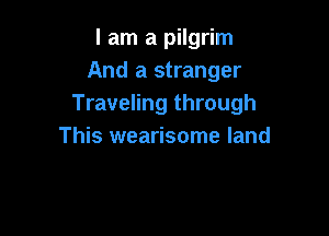 I am a pilgrim
And a stranger
Traveling through

This wearisome land