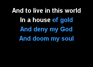 And to live in this world
In a house of gold
And deny my God

And doom my soul