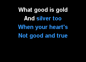 What good is gold
And silver too
When your heart's

Not good and true