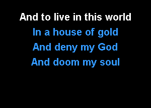 And to live in this world
In a house of gold
And deny my God

And doom my soul