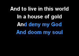 And to live in this world
In a house of gold
And deny my God

And doom my soul