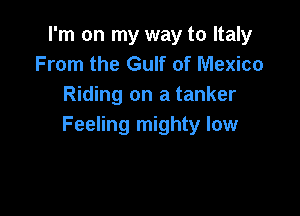 I'm on my way to Italy
From the Gulf of Mexico
Riding on a tanker

Feeling mighty low