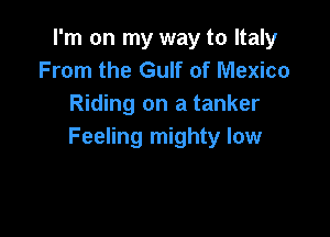 I'm on my way to Italy
From the Gulf of Mexico
Riding on a tanker

Feeling mighty low