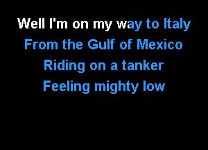 Well I'm on my way to Italy
From the Gulf of Mexico
Riding on a tanker

Feeling mighty low