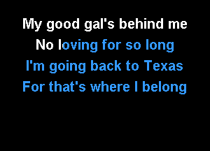My good gal's behind me
No loving for so long
I'm going back to Texas

For that's where I belong