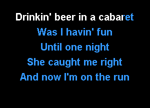 Drinkin' beer in a cabaret
Was I havin' fun
Until one night

She caught me right
And now I'm on the run