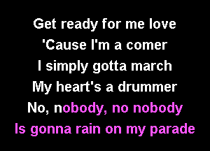 Get ready for me love
'Cause I'm a comer
I simply gotta march
My heart's a drummer
N0, nobody, n0 nobody
ls gonna rain on my parade