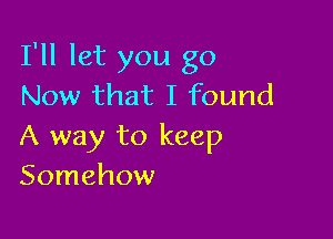 I'll let you go
Now that I found

A way to keep
Somehow