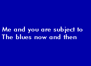 Me and you are subied to

The blues now and then