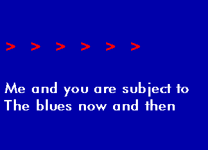 Me and you are subject to
The blues now and then