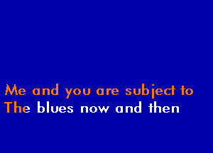 Me and you are subject to
The blues now and then