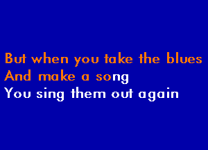 But when you take 1he blues
And make a song
You sing 1hem out again