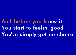 And before you know if
You start to feelin' good
You've simply got no choice