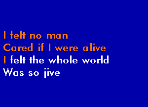 I felt no man
Cored if I were alive

I felt the whole world
Was so iive