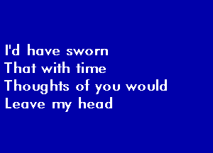 I'd have sworn
Thai with time

Thoughts of you would
Leave my head