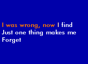 I was wrong, now I find

Just one thing makes me
Forget