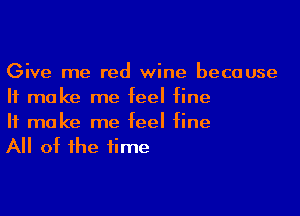 Give me red wine because
It make me feel fine

If make me feel fine
All of the time